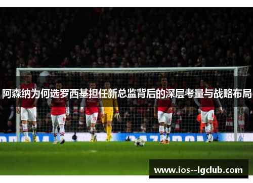 阿森纳为何选罗西基担任新总监背后的深层考量与战略布局