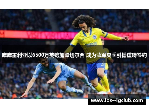 库库雷利亚以6500万英镑加盟切尔西 成为蓝军夏季引援重磅签约