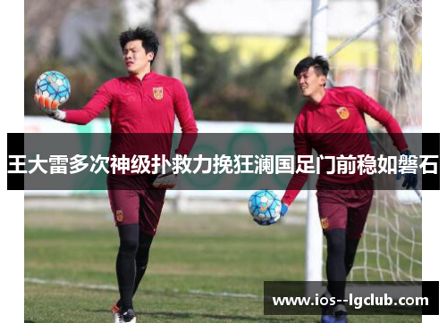 王大雷多次神级扑救力挽狂澜国足门前稳如磐石